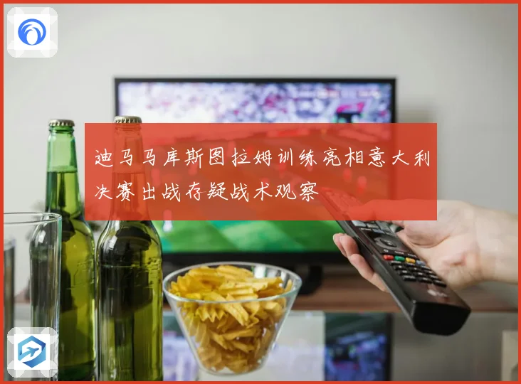 迪马马库斯图拉姆训练亮相意大利决赛出战存疑战术观察