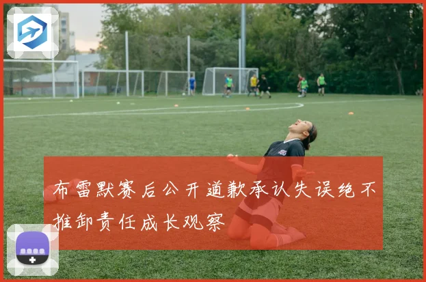 布雷默赛后公开道歉承认失误绝不推卸责任成长观察