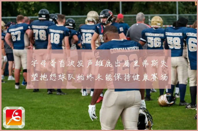字母哥首次发声雄鹿出局里弗斯失望抱怨球队始终未能保持健康赛场复盘