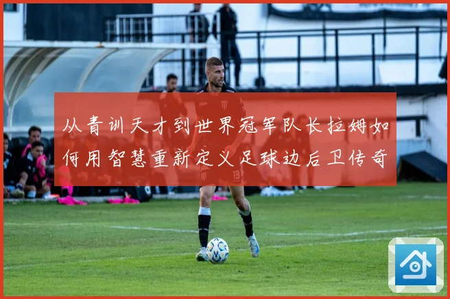 从青训天才到世界冠军队长拉姆如何用智慧重新定义足球边后卫传奇之路