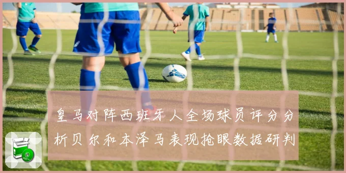 皇马对阵西班牙人全场球员评分分析贝尔和本泽马表现抢眼数据研判