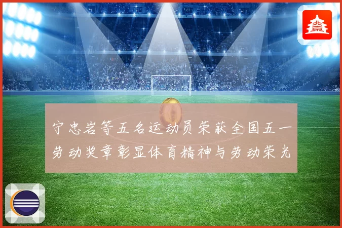 宁忠岩等五名运动员荣获全国五一劳动奖章彰显体育精神与劳动荣光