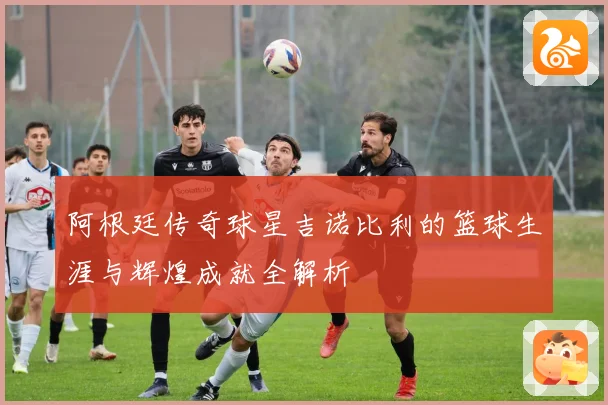 阿根廷传奇球星吉诺比利的篮球生涯与辉煌成就全解析