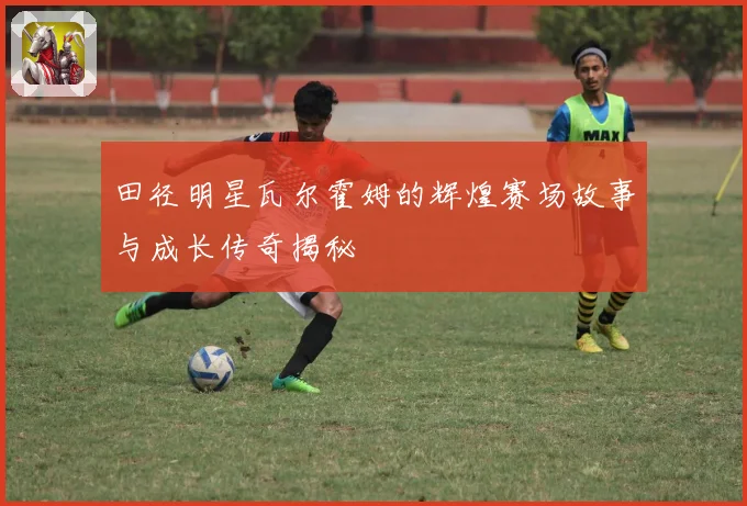 田径明星瓦尔霍姆的辉煌赛场故事与成长传奇揭秘
