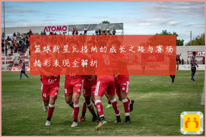 篮球新星瓦格纳的成长之路与赛场精彩表现全解析