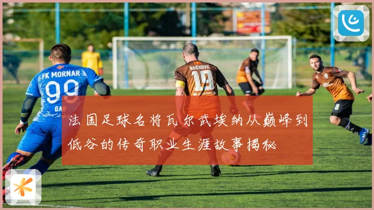 法国足球名将瓦尔武埃纳从巅峰到低谷的传奇职业生涯故事揭秘