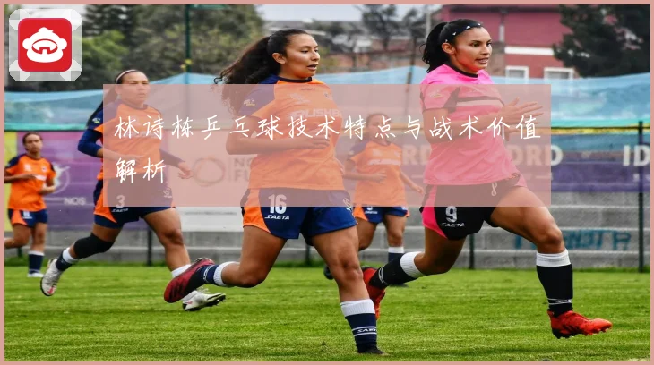 林诗栋乒乓球技术特点与战术价值解析