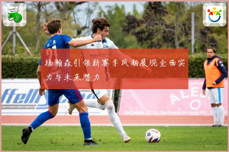 杨瀚森引领新赛季风潮展现全面实力与未来潜力