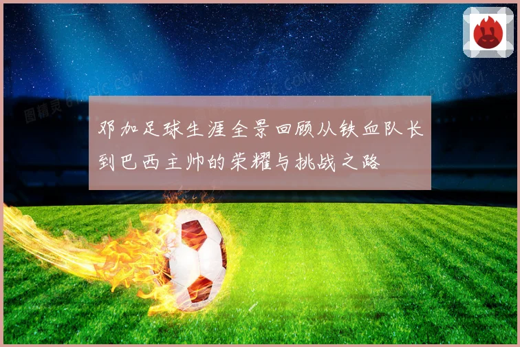 邓加足球生涯全景回顾从铁血队长到巴西主帅的荣耀与挑战之路