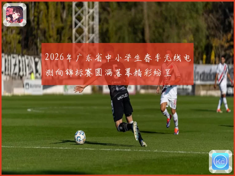 2026年广东省中小学生春季无线电测向锦标赛圆满落幕精彩纷呈