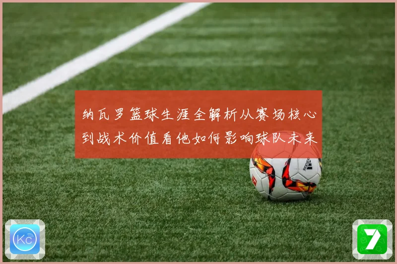 纳瓦罗篮球生涯全解析从赛场核心到战术价值看他如何影响球队未来发展