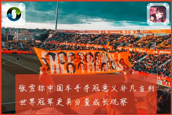 张雪称中国车手夺冠意义非凡吉利世界冠军更具分量成长观察