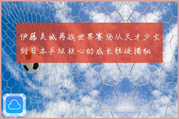 伊藤美诚再战世界赛场从天才少女到日本乒坛核心的成长轨迹揭秘