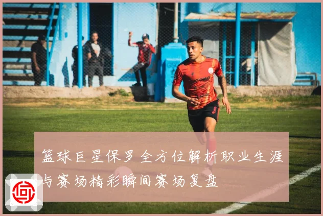 篮球巨星保罗全方位解析职业生涯与赛场精彩瞬间赛场复盘