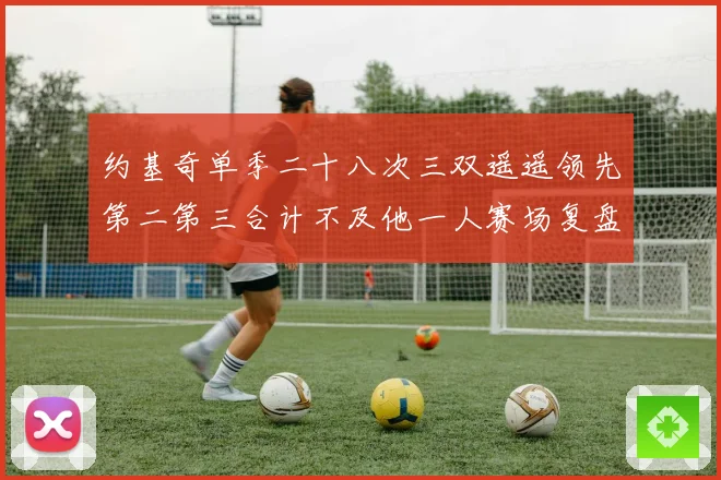 约基奇单季二十八次三双遥遥领先第二第三合计不及他一人赛场复盘