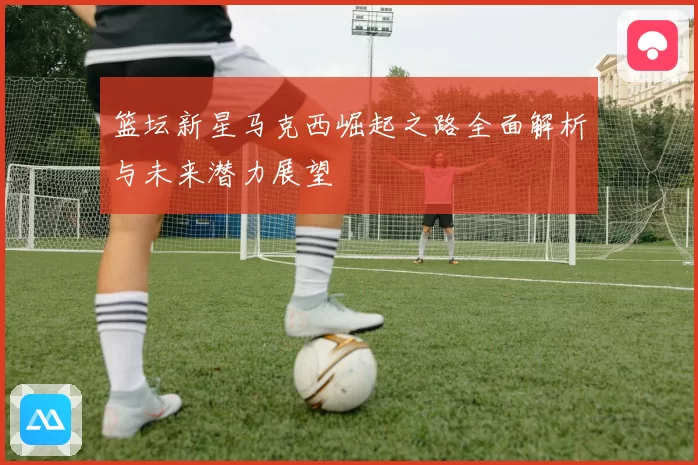 篮坛新星马克西崛起之路全面解析与未来潜力展望
