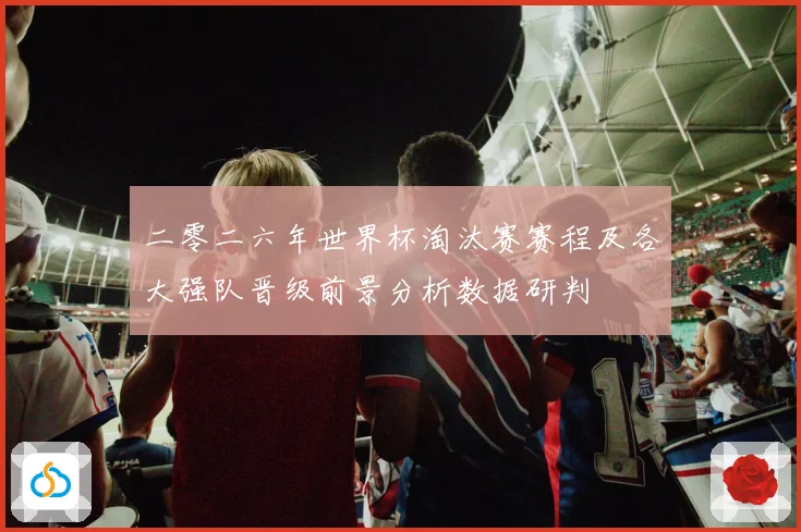 二零二六年世界杯淘汰赛赛程及各大强队晋级前景分析数据研判