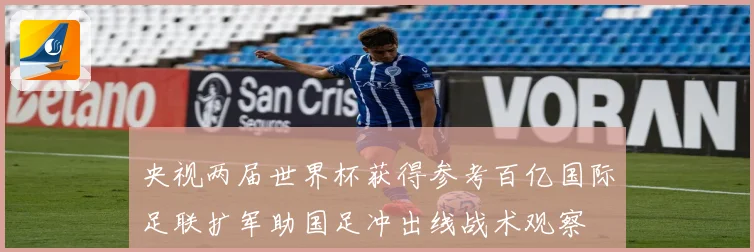 央视两届世界杯获得参考百亿国际足联扩军助国足冲出线战术观察