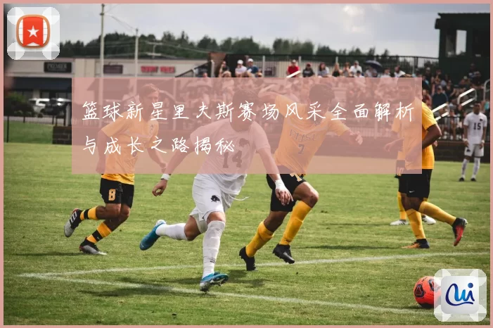 篮球新星里夫斯赛场风采全面解析与成长之路揭秘