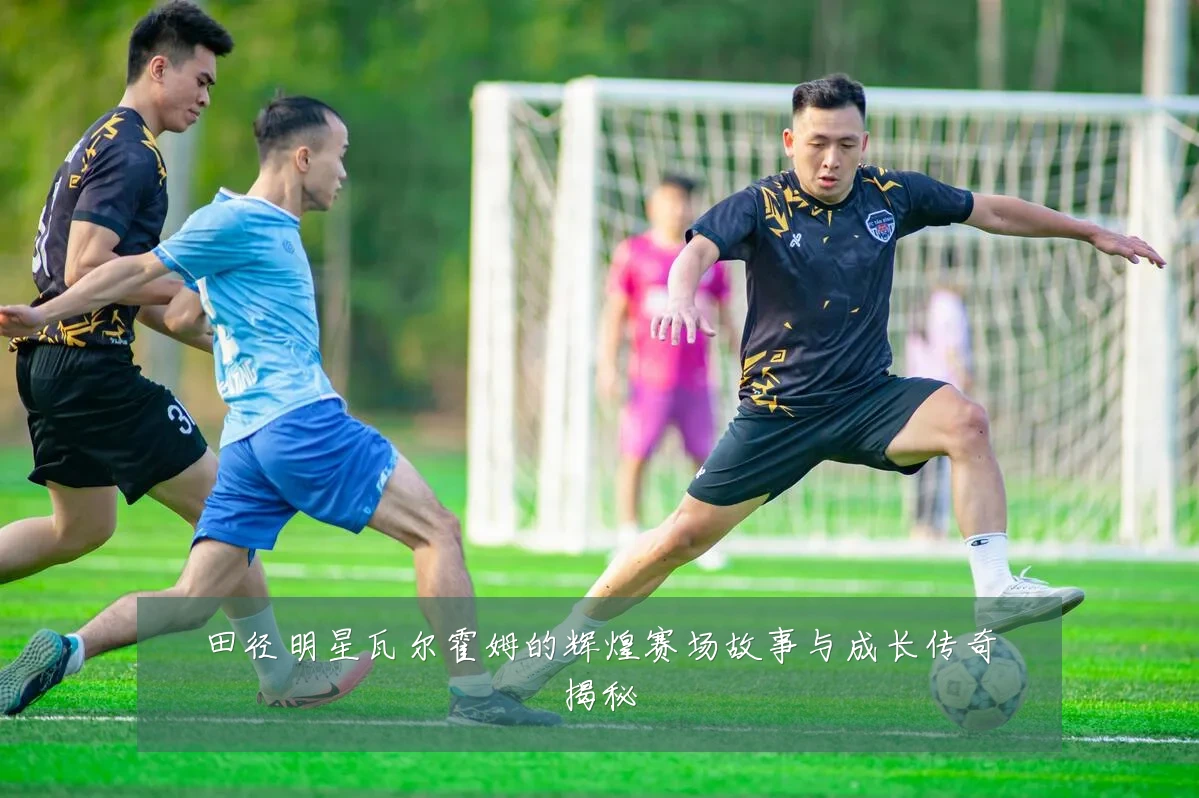 田径明星瓦尔霍姆的辉煌赛场故事与成长传奇揭秘