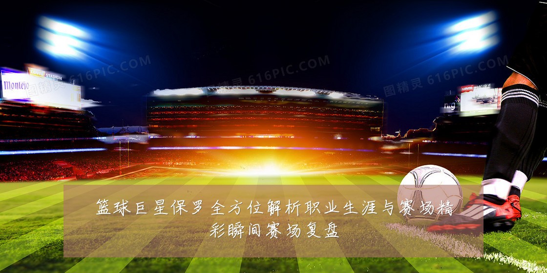 篮球巨星保罗全方位解析职业生涯与赛场精彩瞬间赛场复盘