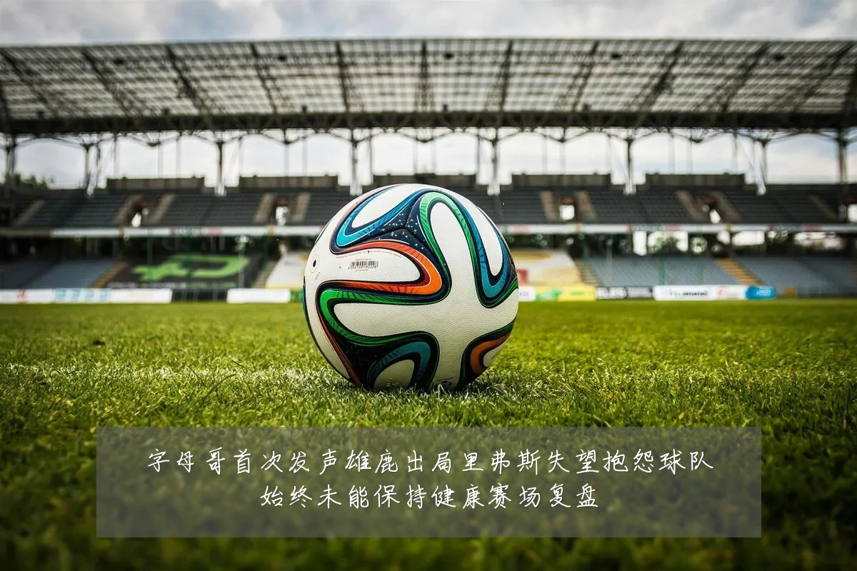 字母哥首次发声雄鹿出局里弗斯失望抱怨球队始终未能保持健康赛场复盘