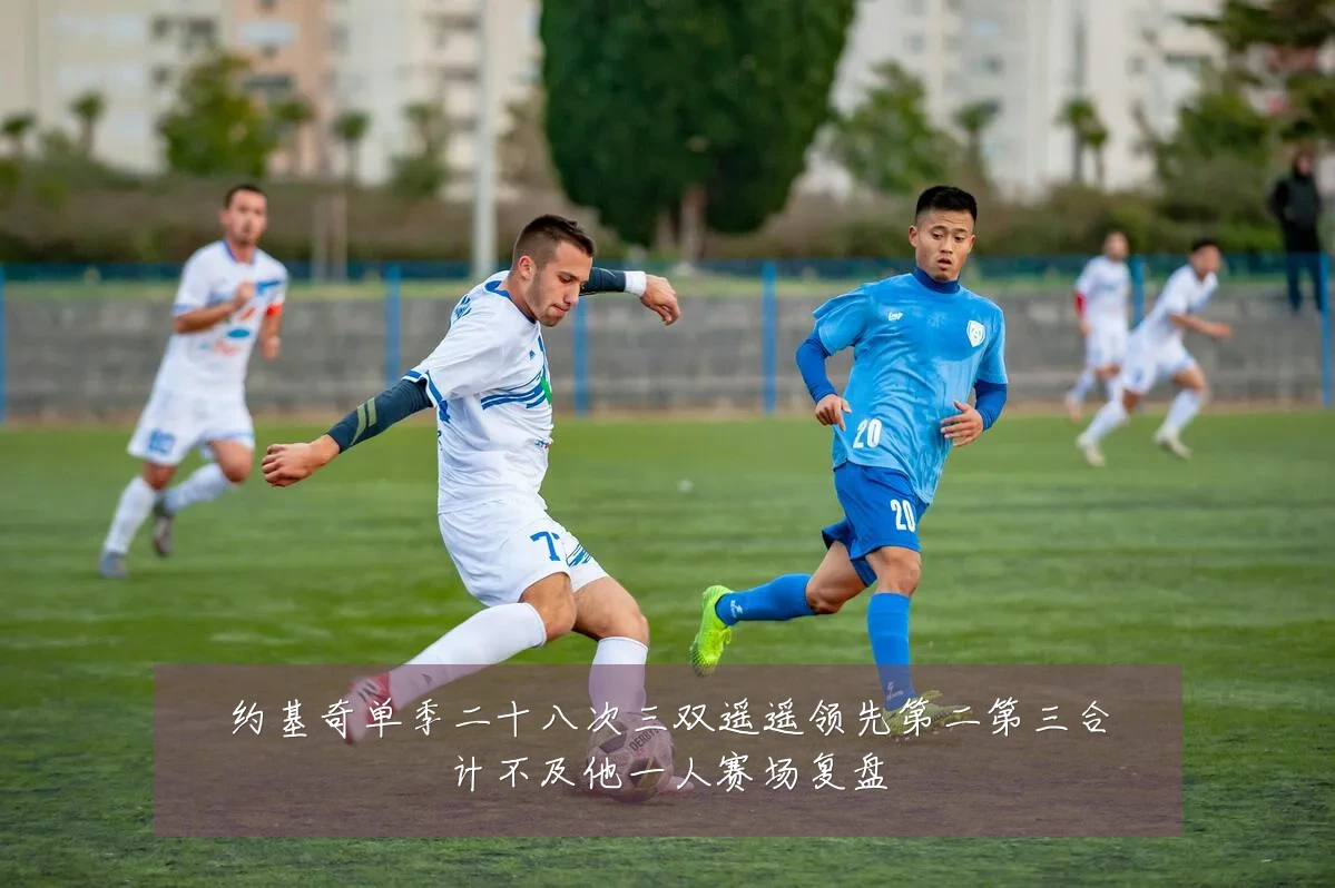 约基奇单季二十八次三双遥遥领先第二第三合计不及他一人赛场复盘