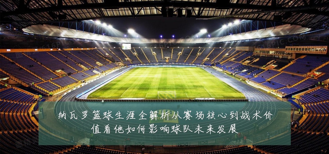 纳瓦罗篮球生涯全解析从赛场核心到战术价值看他如何影响球队未来发展